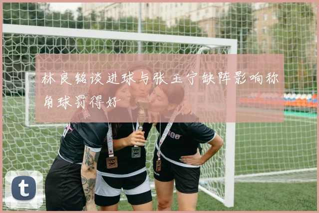 林良铭谈进球与张玉宁缺阵影响称角球罚得好