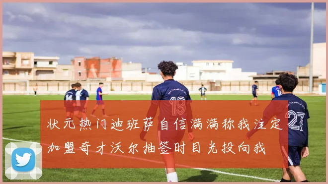 状元热门迪班萨自信满满称我注定加盟奇才沃尔抽签时目光投向我