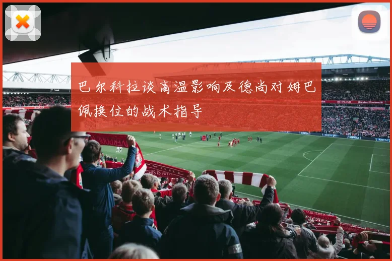 巴尔科拉谈高温影响及德尚对姆巴佩换位的战术指导
