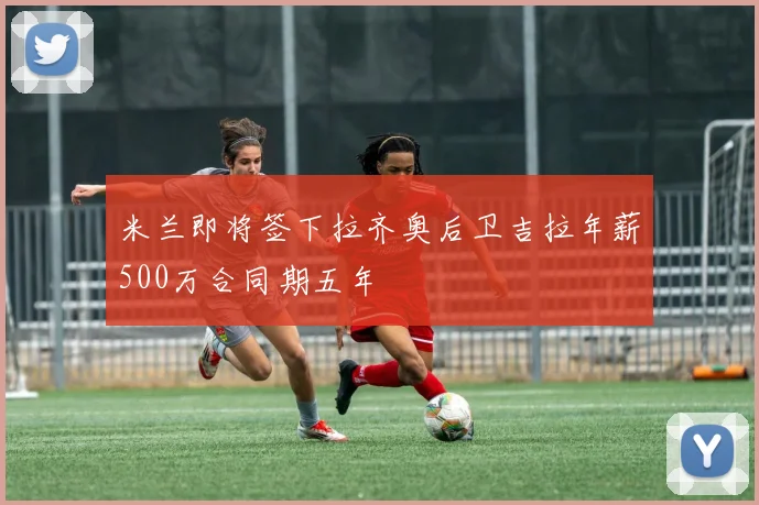 米兰即将签下拉齐奥后卫吉拉年薪500万合同期五年