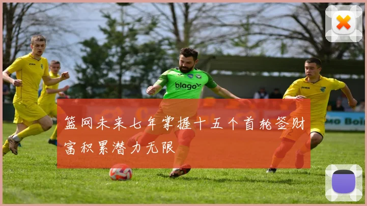 篮网未来七年掌握十五个首轮签财富积累潜力无限