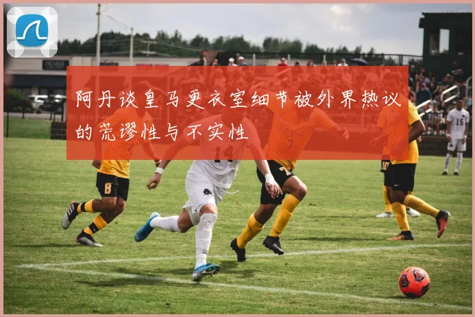 阿丹谈皇马更衣室细节被外界热议的荒谬性与不实性