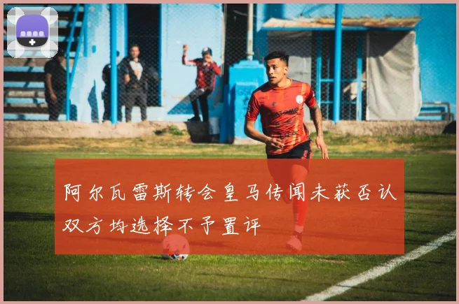 阿尔瓦雷斯转会皇马传闻未获否认双方均选择不予置评