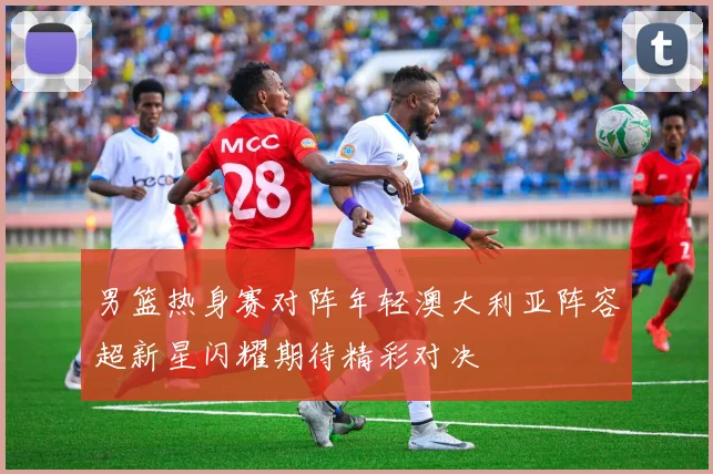 男篮热身赛对阵年轻澳大利亚阵容超新星闪耀期待精彩对决