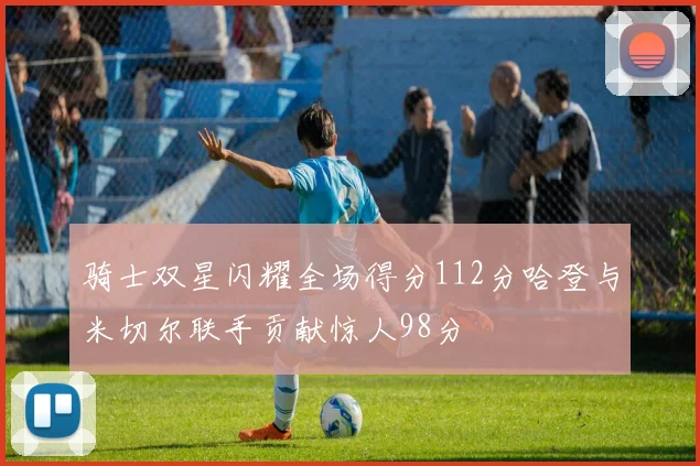 骑士双星闪耀全场得分112分哈登与米切尔联手贡献惊人98分
