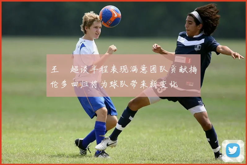 王燊超谈半程表现满意团队贡献梅伦多回归将为球队带来新变化