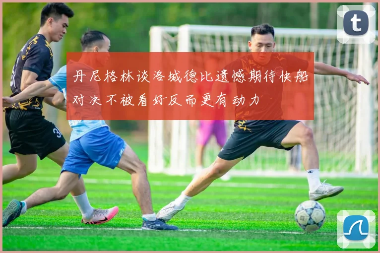 丹尼格林谈洛城德比遗憾期待快船对决不被看好反而更有动力