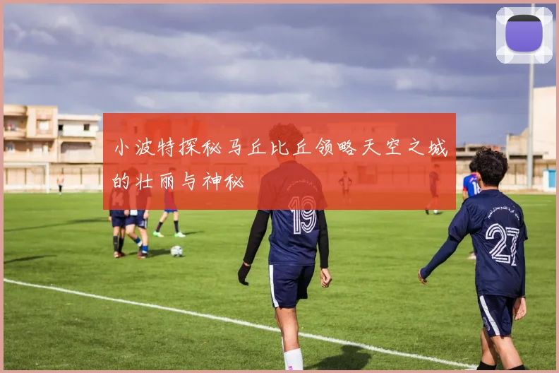小波特探秘马丘比丘领略天空之城的壮丽与神秘