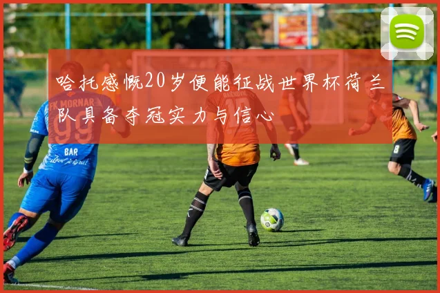 哈托感慨20岁便能征战世界杯荷兰队具备夺冠实力与信心
