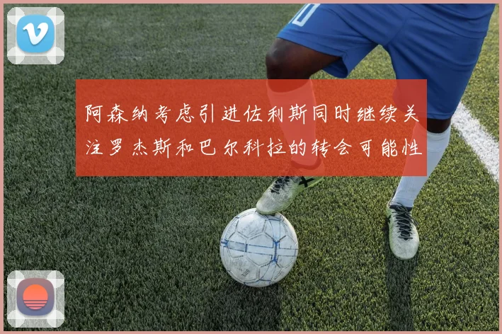 阿森纳考虑引进佐利斯同时继续关注罗杰斯和巴尔科拉的转会可能性
