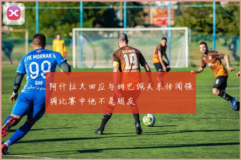 阿什拉夫回应与姆巴佩关系传闻强调比赛中他不是朋友