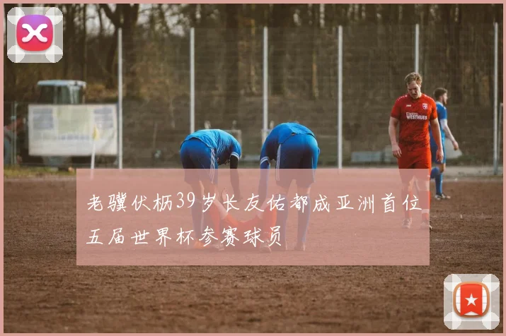 老骥伏枥39岁长友佑都成亚洲首位五届世界杯参赛球员